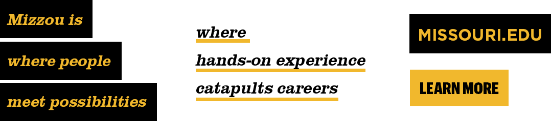 Examples of using the Mizzou brand highlight. Black highlight with gold text "Mizzou is where people meet possibilities", gold underline with black text "where hands-on experience catpults careers, black rectangular bar with gold block text "missouri.edu" and gold bar with black block text "Learn More".